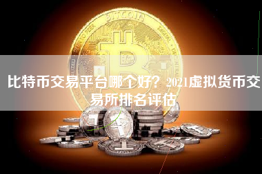 比特币交易平台哪个好？2021虚拟货币交易所排名评估