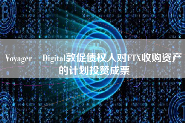 Voyager Digital敦促债权人对FTX收购资产的计划投赞成票