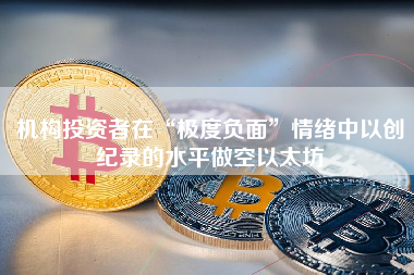 机构投资者在“极度负面”情绪中以创纪录的水平做空以太坊