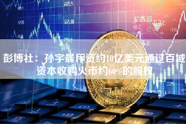 彭博社：孙宇晨斥资约10亿美元通过百域资本收购火币约60%的股权