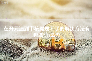 在开元遇到审核提现不了的解决方法有哪些?怎么办