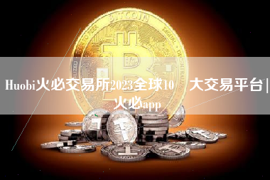 Huobi火必交易所2023全球10 大交易平台|火必app