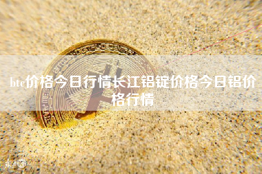 btc价格今日行情长江铝锭价格今日铝价格行情