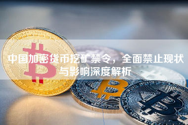 中国加密货币挖矿禁令，全面禁止现状与影响深度解析