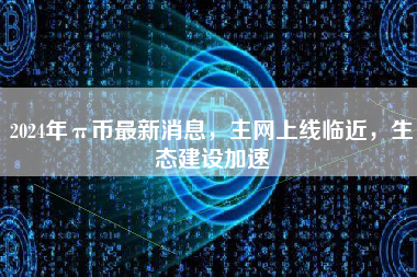 2024年π币最新消息，主网上线临近，生态建设加速