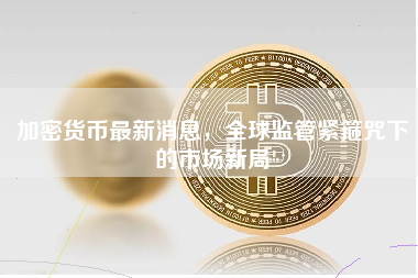 加密货币最新消息，全球监管紧箍咒下的市场新局