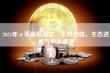 2024年π币最新消息，主网进程、生态进展与未来展望