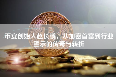 币安创始人赵长鹏，从加密首富到行业警示的传奇与转折