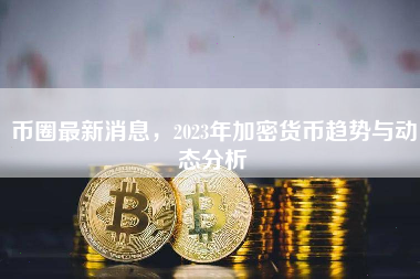 币圈最新消息，2023年加密货币趋势与动态分析