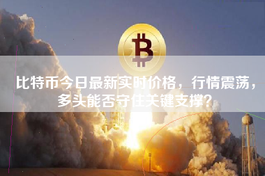 比特币今日最新实时价格，行情震荡，多头能否守住关键支撑？